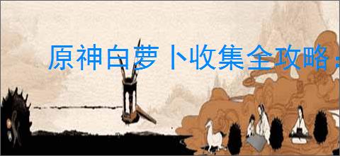 原神白萝卜收集全攻略：轻松达成100%收集率
