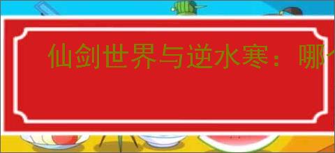 仙剑世界与逆水寒：哪个更值得玩？全面对比解析